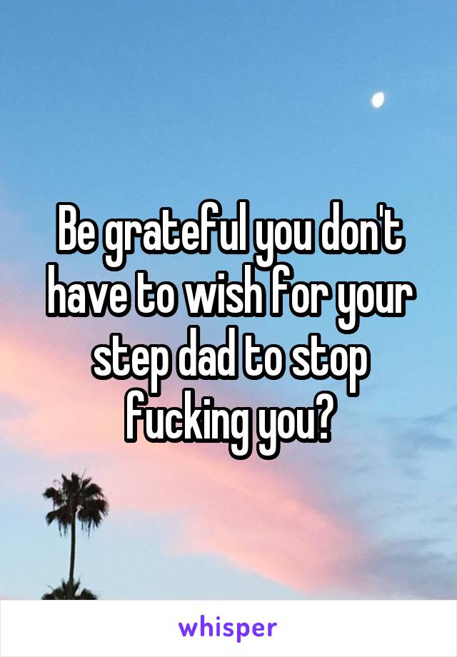 Be grateful you don't have to wish for your step dad to stop fucking you?