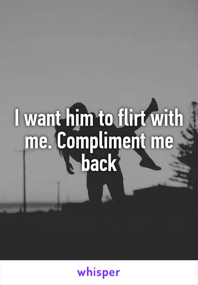 I want him to flirt with me. Compliment me back