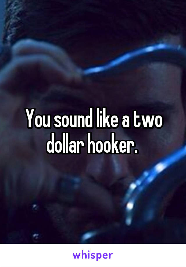 You sound like a two dollar hooker. 