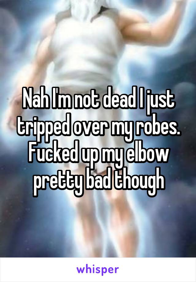 Nah I'm not dead I just tripped over my robes. Fucked up my elbow pretty bad though