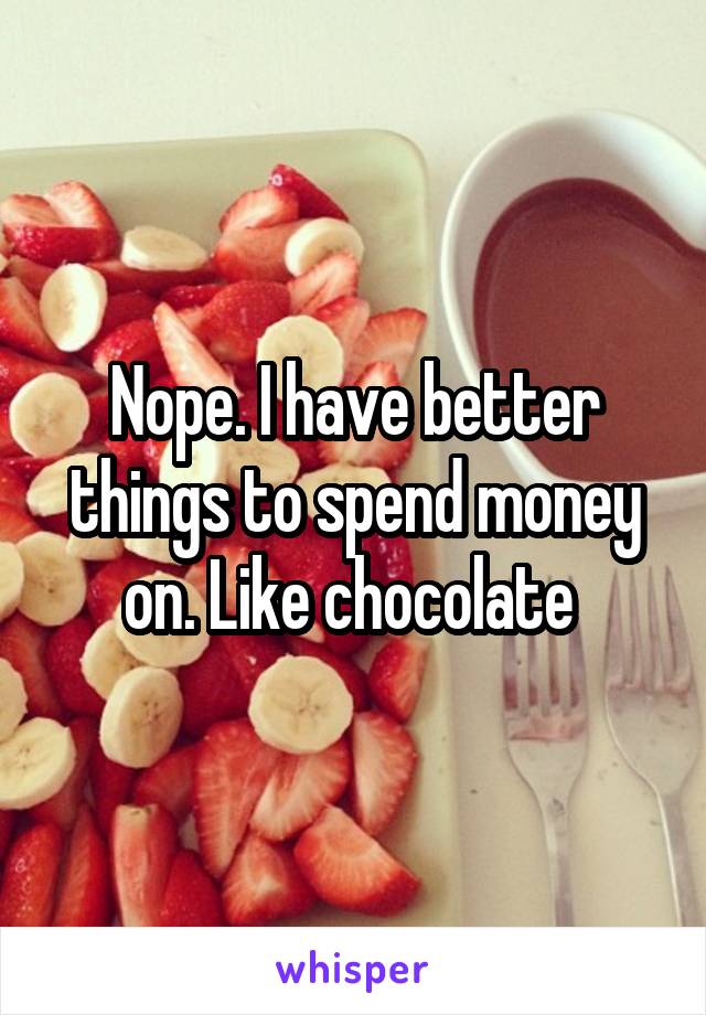 Nope. I have better things to spend money on. Like chocolate 