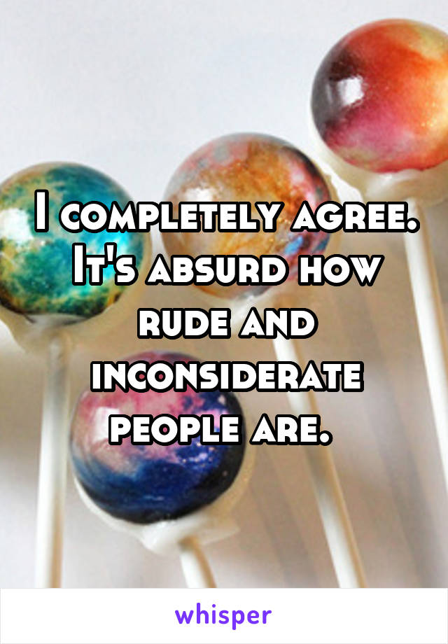 I completely agree. It's absurd how rude and inconsiderate people are. 