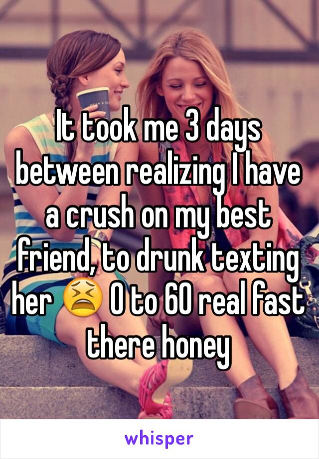 It took me 3 days between realizing I have a crush on my best friend, to drunk texting her 😫 0 to 60 real fast there honey