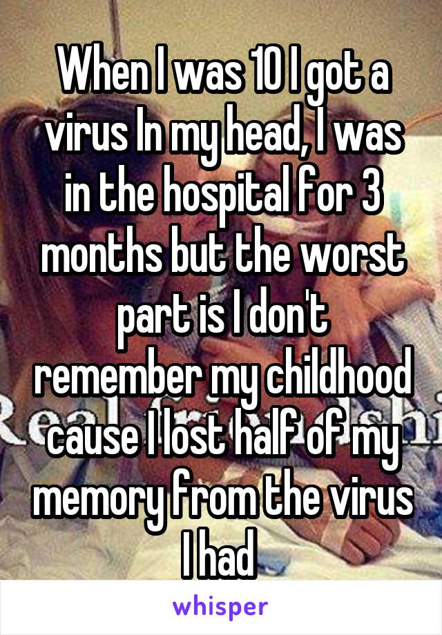 When I was 10 I got a virus In my head, I was in the hospital for 3 months but the worst part is I don't remember my childhood cause I lost half of my memory from the virus I had 