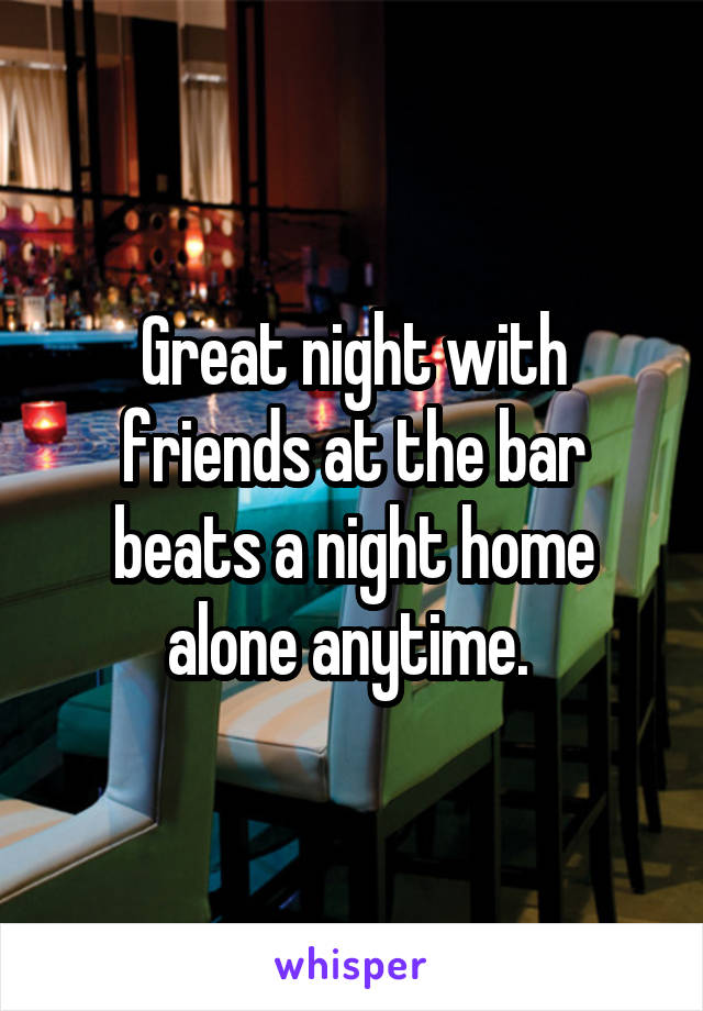 Great night with friends at the bar beats a night home alone anytime. 