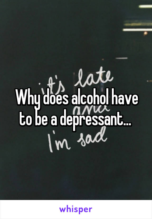 Why does alcohol have to be a depressant... 