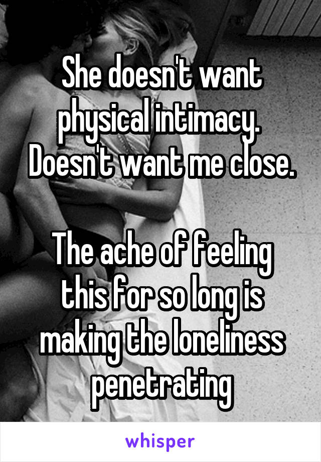 She doesn't want physical intimacy.  Doesn't want me close.

The ache of feeling this for so long is making the loneliness penetrating