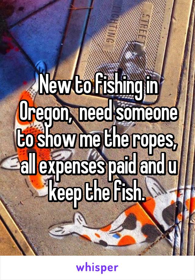 New to fishing in Oregon,  need someone to show me the ropes,  all expenses paid and u keep the fish. 