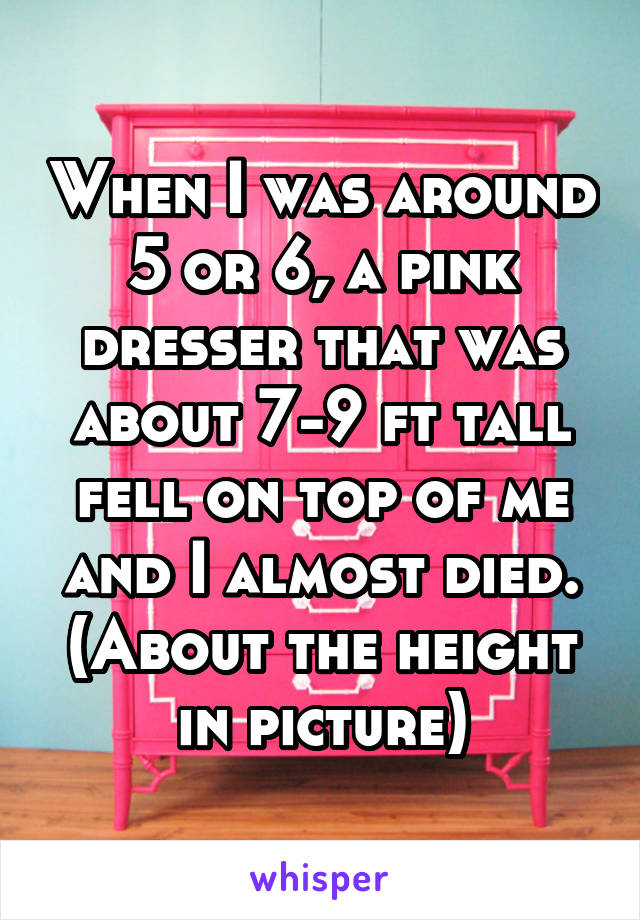 When I was around 5 or 6, a pink dresser that was about 7-9 ft tall fell on top of me and I almost died. (About the height in picture)