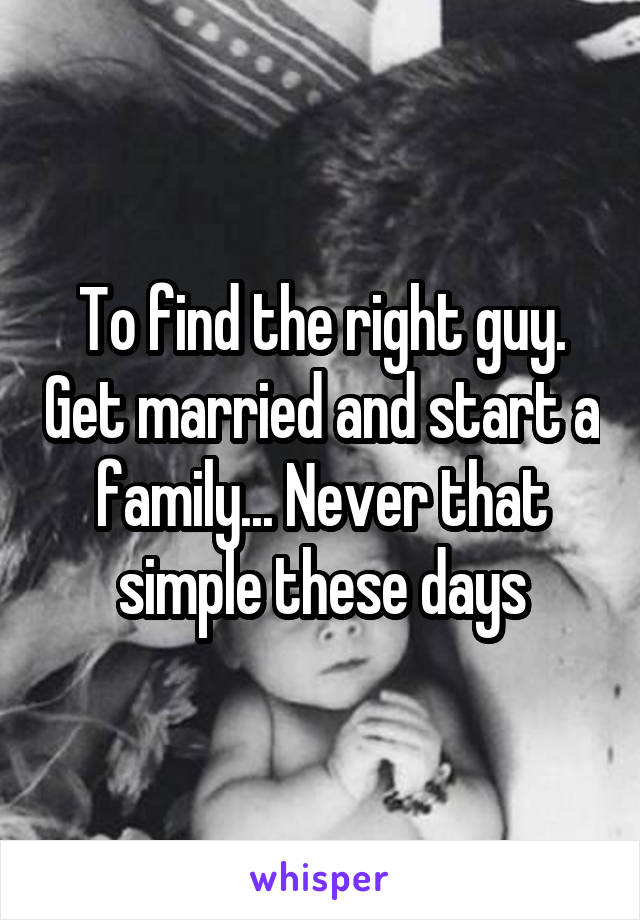 To find the right guy. Get married and start a family... Never that simple these days