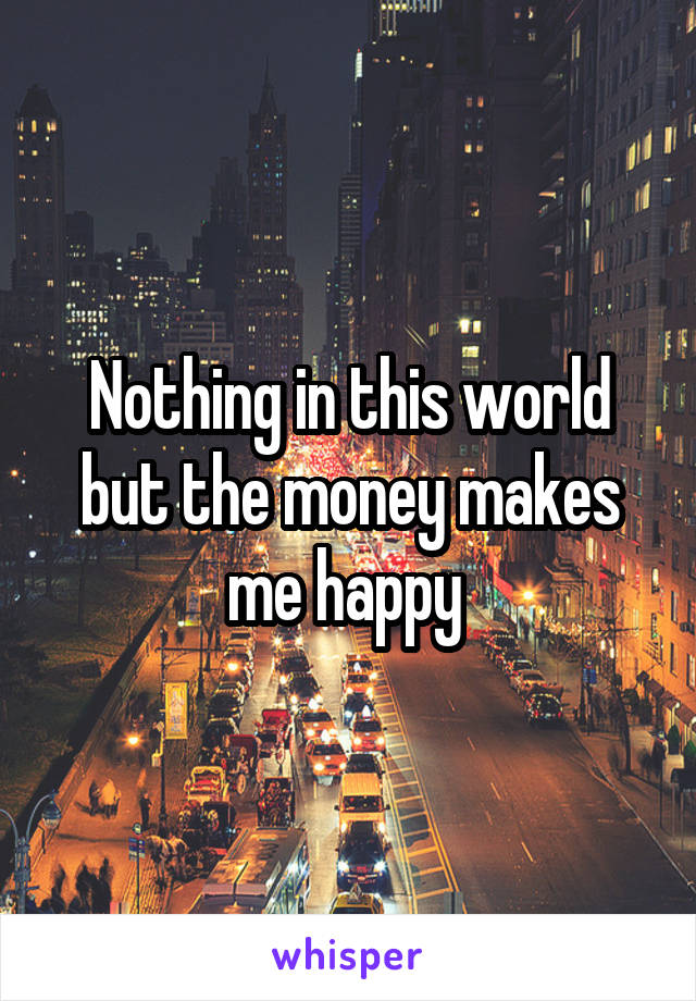 Nothing in this world but the money makes me happy 