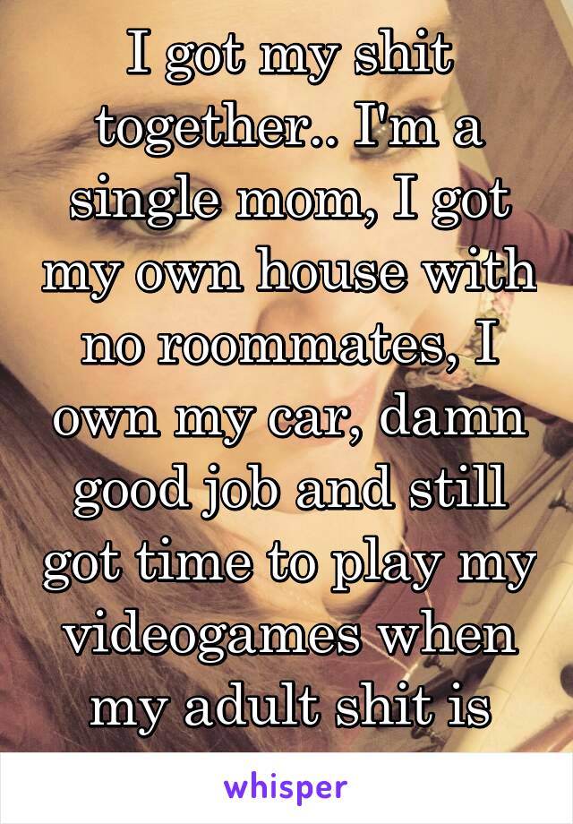 I got my shit together.. I'm a single mom, I got my own house with no roommates, I own my car, damn good job and still got time to play my videogames when my adult shit is done..