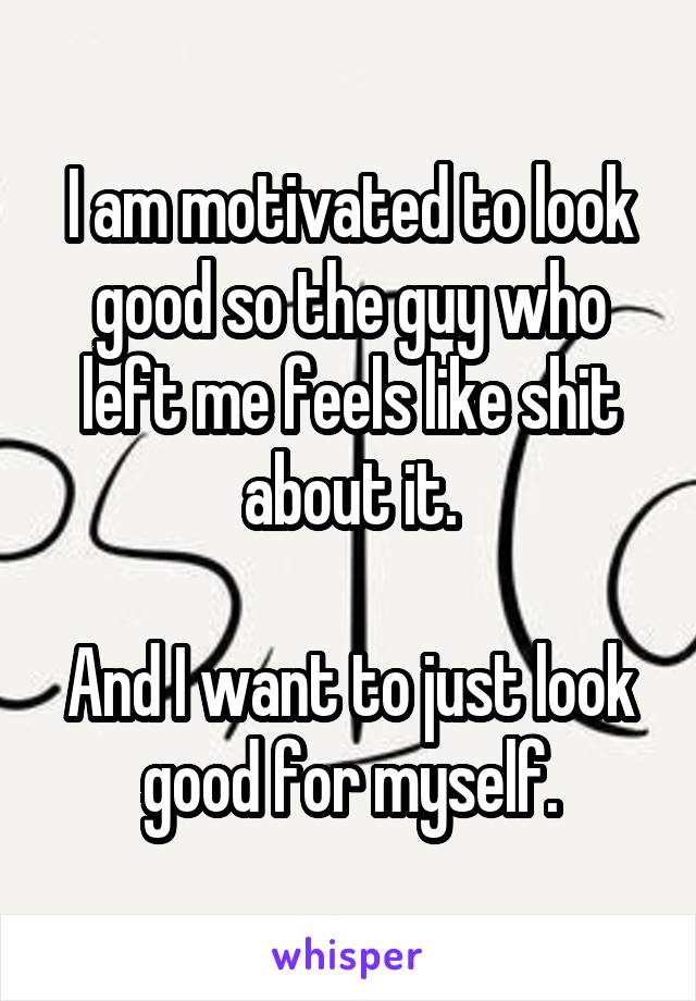 I am motivated to look good so the guy who left me feels like shit about it.

And I want to just look good for myself.