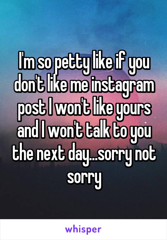 I'm so petty like if you don't like me instagram post I won't like yours and I won't talk to you the next day...sorry not sorry