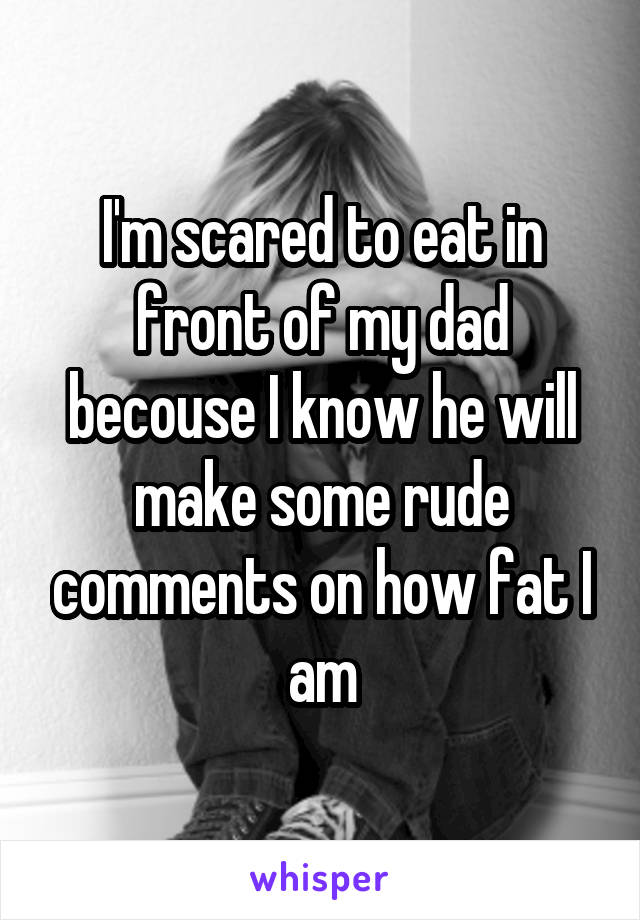 I'm scared to eat in front of my dad becouse I know he will make some rude comments on how fat I am