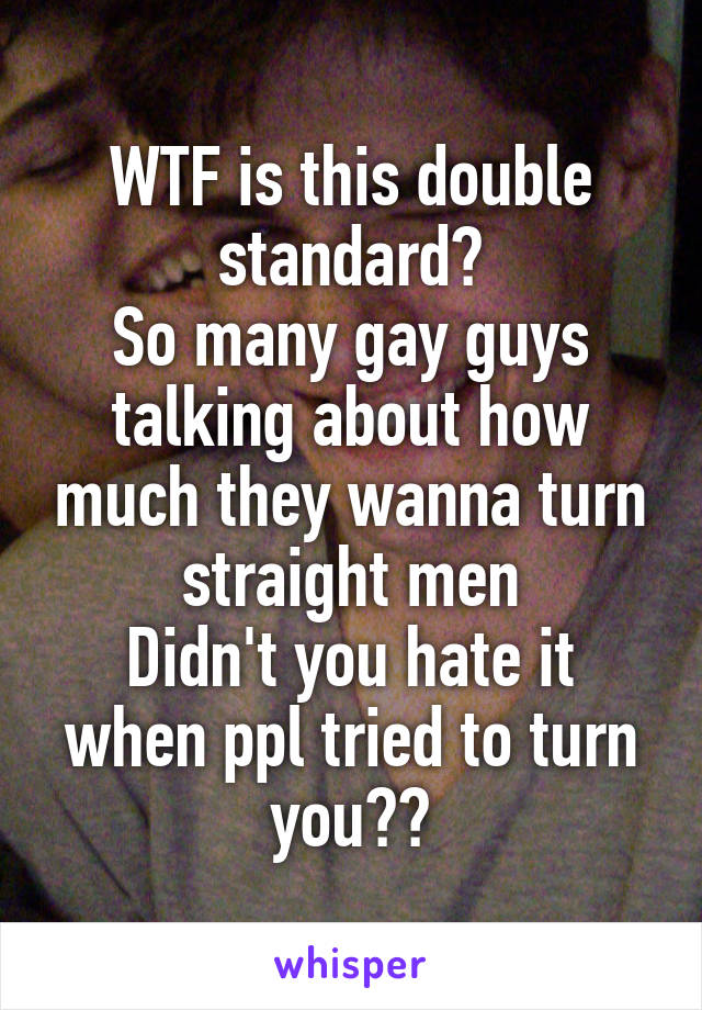 WTF is this double standard?
So many gay guys talking about how much they wanna turn straight men
Didn't you hate it when ppl tried to turn you??