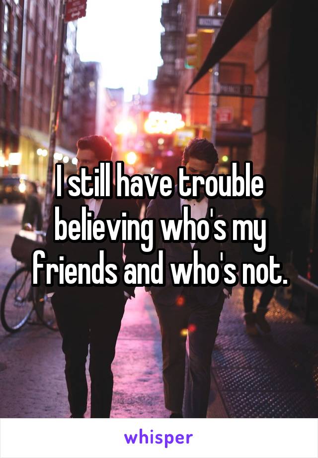 I still have trouble believing who's my friends and who's not.