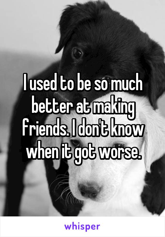 I used to be so much better at making friends. I don't know when it got worse.