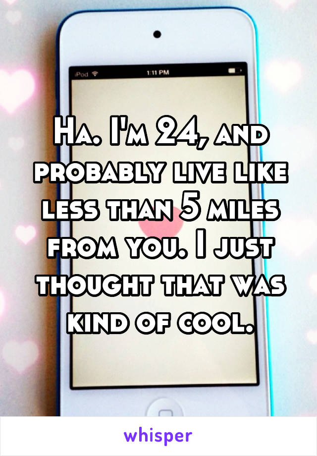 Ha. I'm 24, and probably live like less than 5 miles from you. I just thought that was kind of cool.