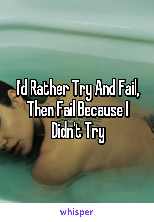 I'd Rather Try And Fail, Then Fail Because I Didn't Try