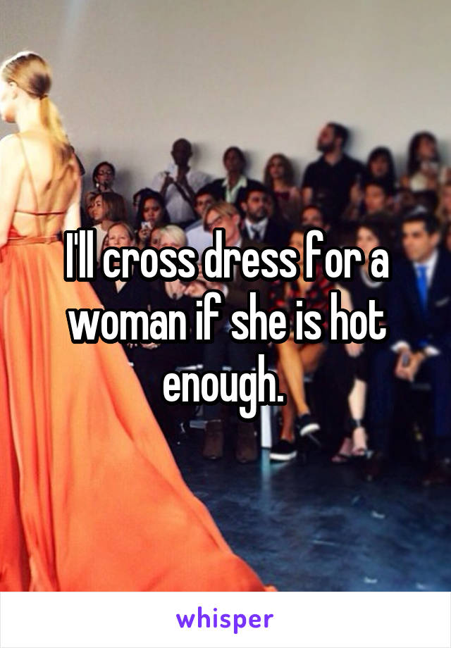 I'll cross dress for a woman if she is hot enough. 