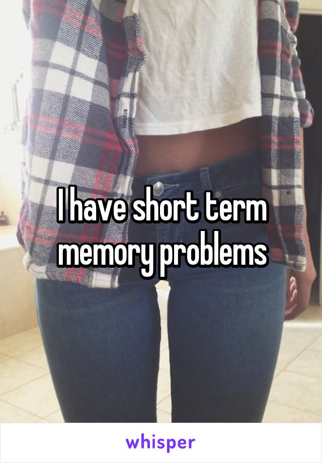 I have short term memory problems