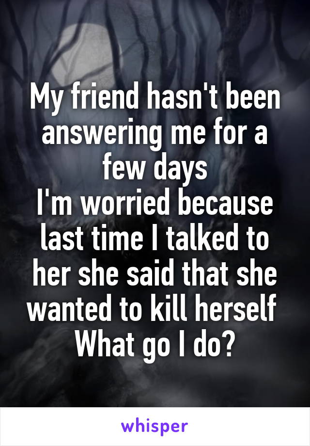 My friend hasn't been answering me for a few days
I'm worried because last time I talked to her she said that she wanted to kill herself 
What go I do?