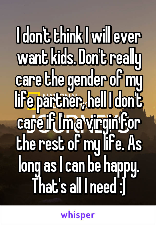 I don't think I will ever want kids. Don't really care the gender of my life partner, hell I don't care if I'm a virgin for the rest of my life. As long as I can be happy. That's all I need :)