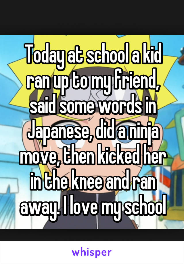 Today at school a kid ran up to my friend, said some words in Japanese, did a ninja move, then kicked her in the knee and ran away. I love my school