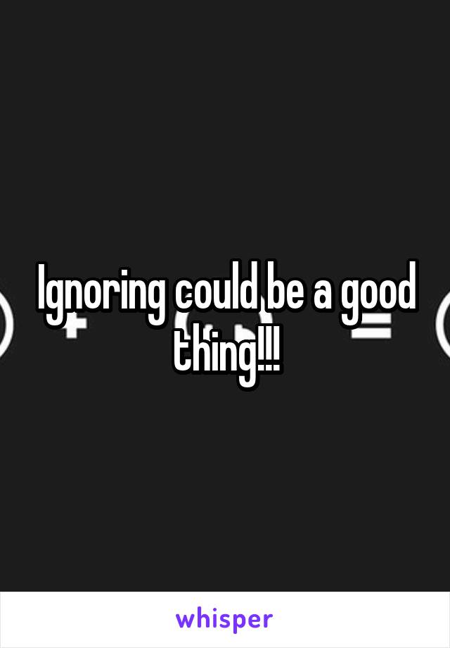 Ignoring could be a good thing!!!