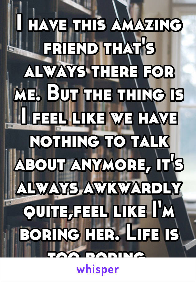 I have this amazing friend that's always there for me. But the thing is I feel like we have nothing to talk about anymore, it's always awkwardly quite,feel like I'm boring her. Life is too boring.