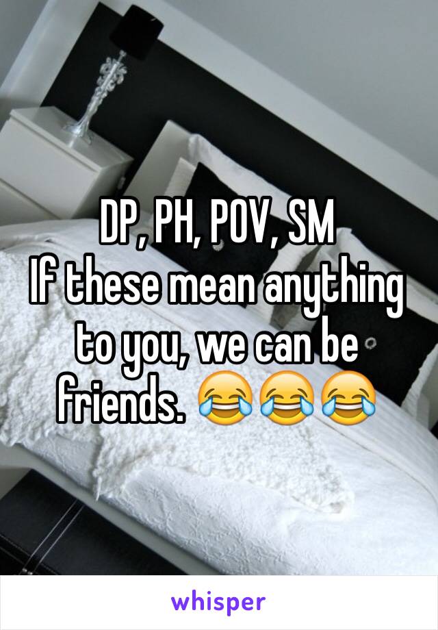 DP, PH, POV, SM
If these mean anything to you, we can be friends. 😂😂😂