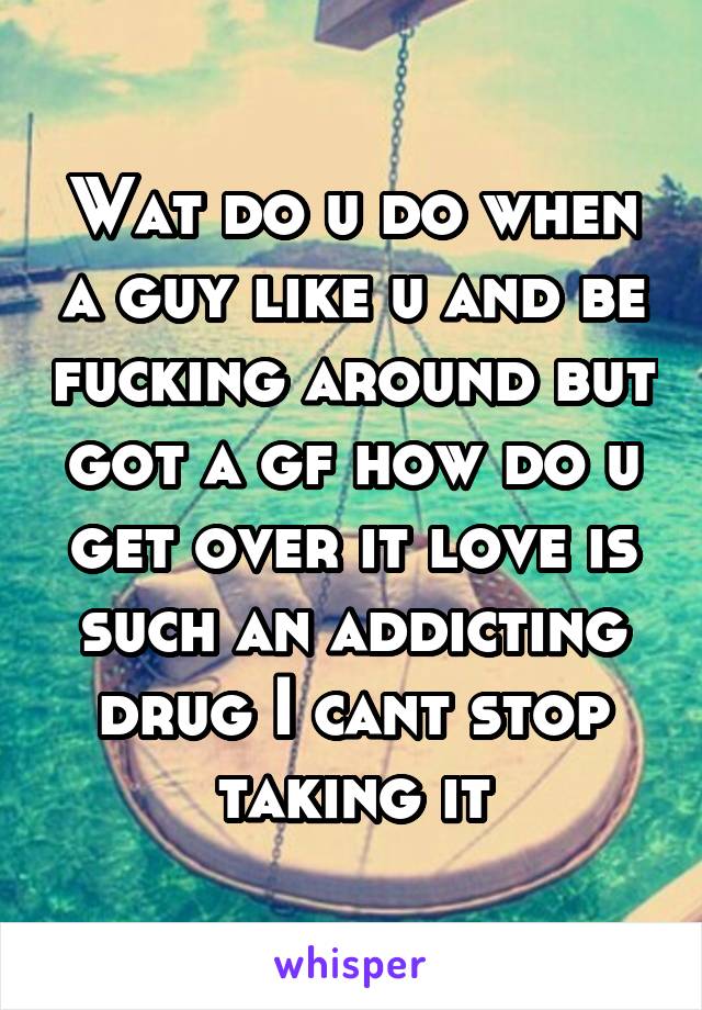 Wat do u do when a guy like u and be fucking around but got a gf how do u get over it love is such an addicting drug I cant stop taking it