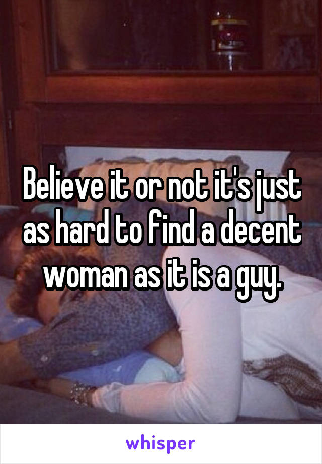 Believe it or not it's just as hard to find a decent woman as it is a guy.