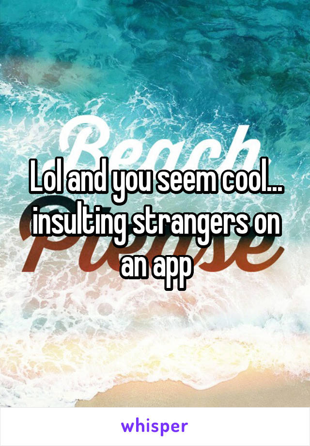 Lol and you seem cool...
insulting strangers on an app