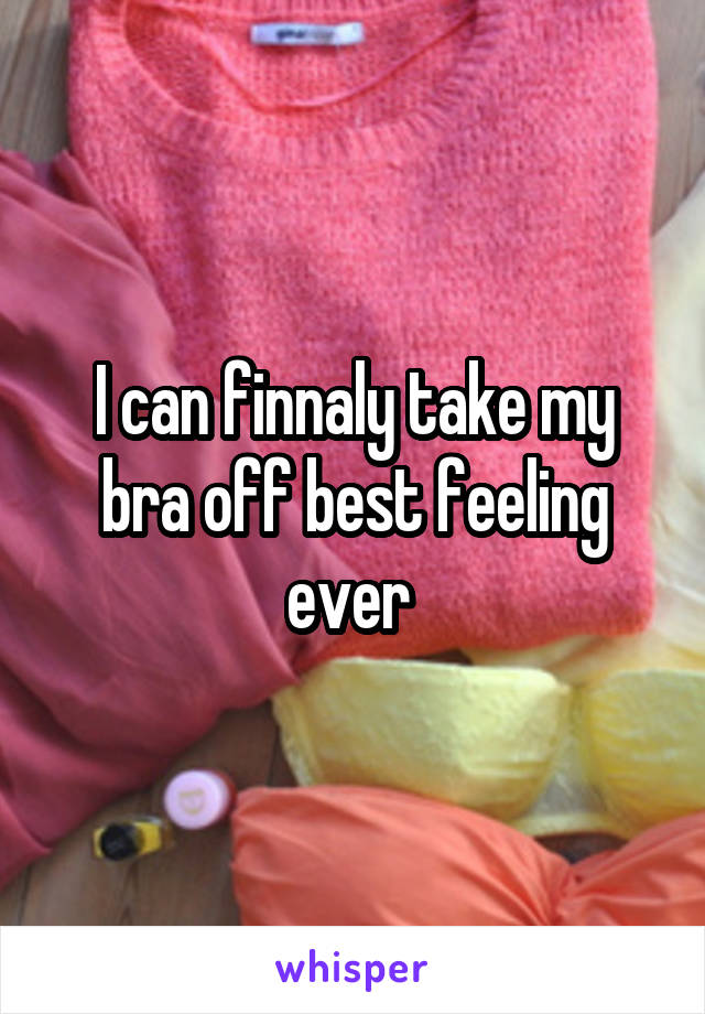 I can finnaly take my bra off best feeling ever 