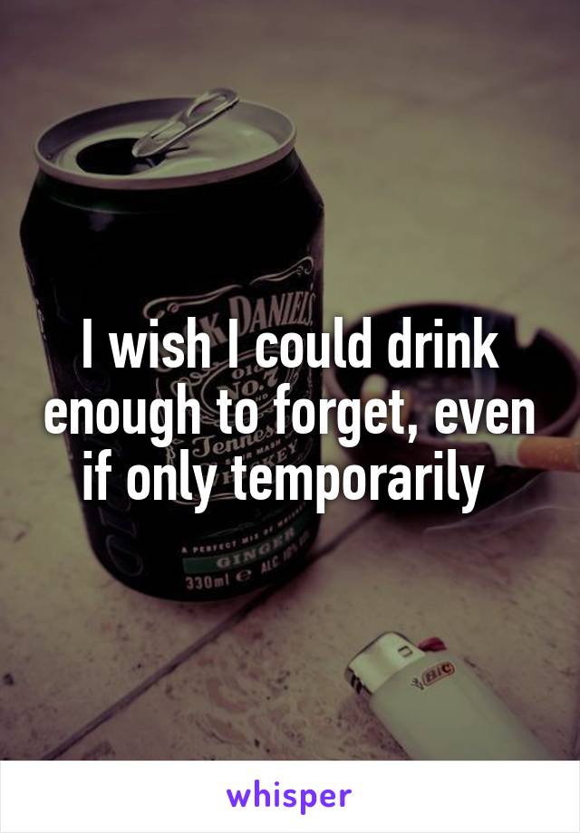 I wish I could drink enough to forget, even if only temporarily 