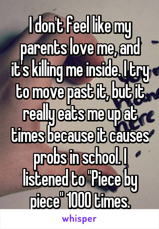 I don't feel like my parents love me, and it's killing me inside. I try to move past it, but it really eats me up at times because it causes probs in school. I listened to "Piece by piece" 1000 times.