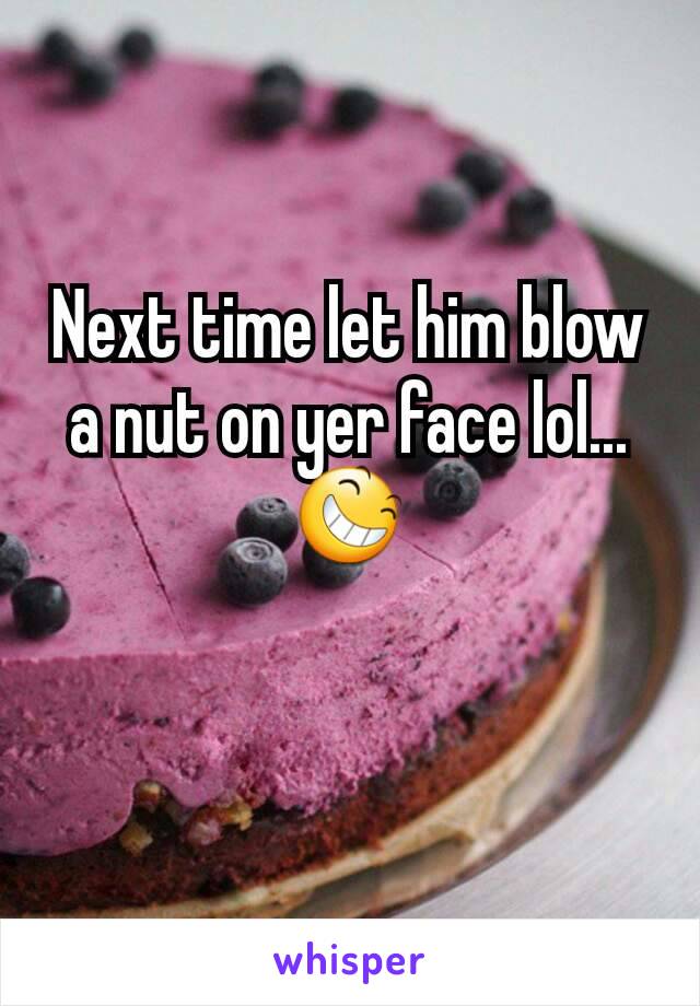 Next time let him blow a nut on yer face lol...
😆