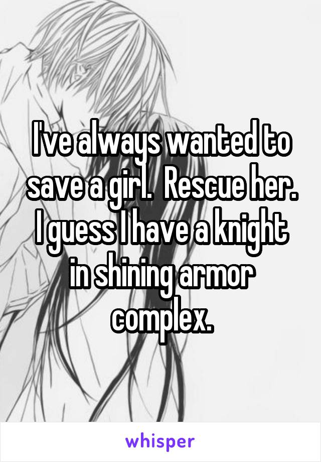 I've always wanted to save a girl.  Rescue her.
I guess I have a knight in shining armor complex.