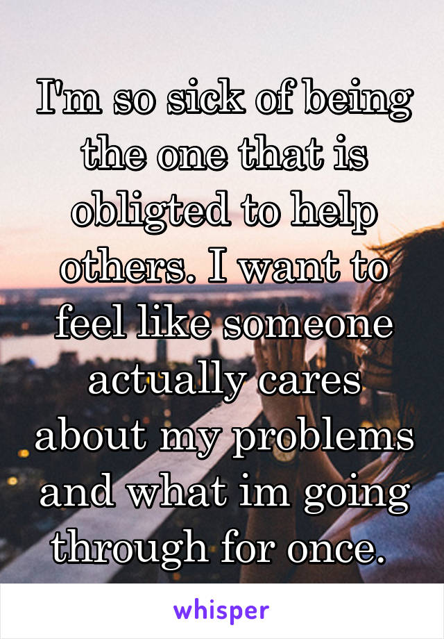 I'm so sick of being the one that is obligted to help others. I want to feel like someone actually cares about my problems and what im going through for once. 