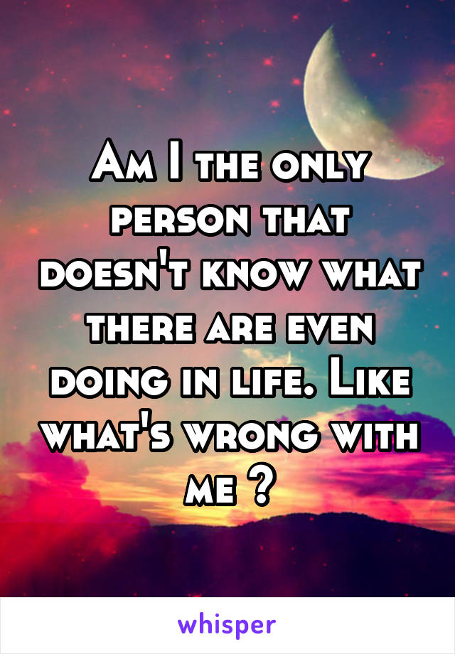 Am I the only person that doesn't know what there are even doing in life. Like what's wrong with me ?