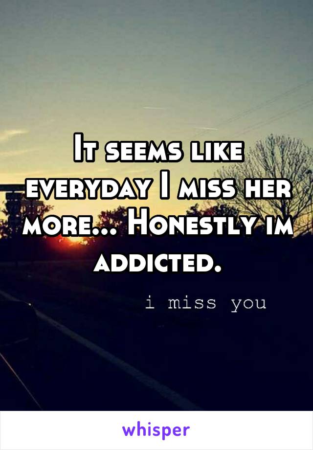 It seems like everyday I miss her more... Honestly im addicted.
