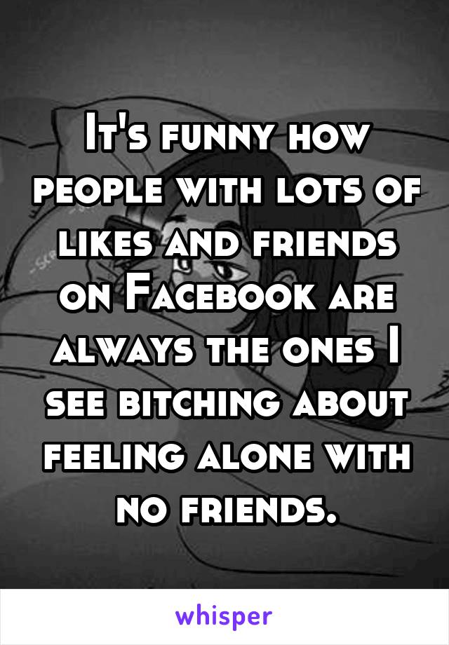 It's funny how people with lots of likes and friends on Facebook are always the ones I see bitching about feeling alone with no friends.