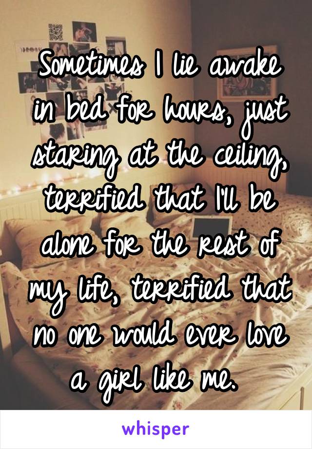 Sometimes I lie awake in bed for hours, just staring at the ceiling, terrified that I'll be alone for the rest of my life, terrified that no one would ever love a girl like me. 