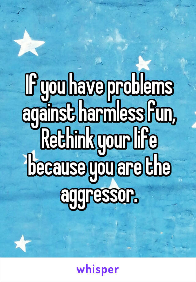 If you have problems against harmless fun, Rethink your life because you are the aggressor.