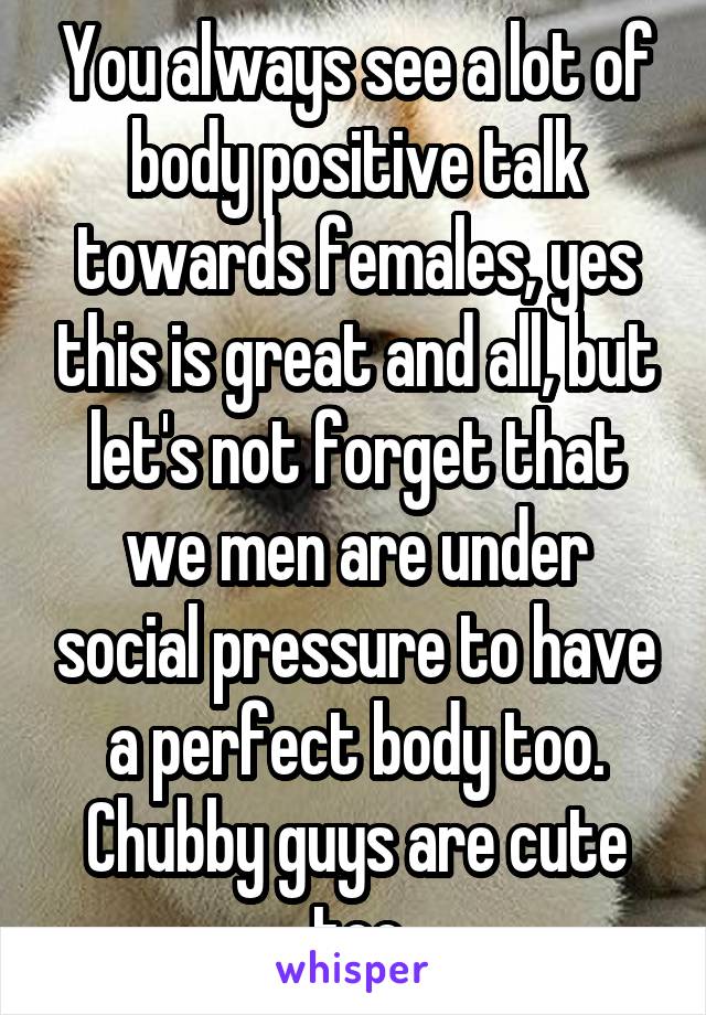 You always see a lot of body positive talk towards females, yes this is great and all, but let's not forget that we men are under social pressure to have a perfect body too. Chubby guys are cute too