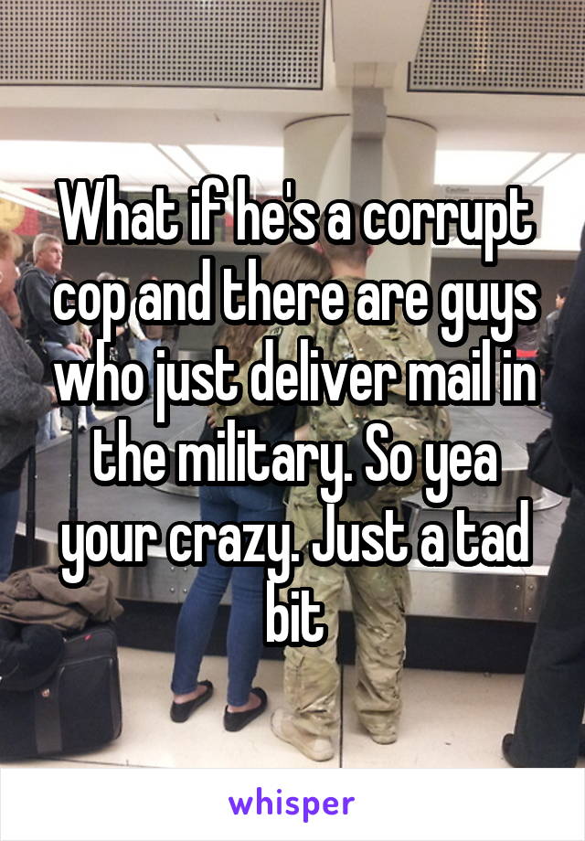 What if he's a corrupt cop and there are guys who just deliver mail in the military. So yea your crazy. Just a tad bit