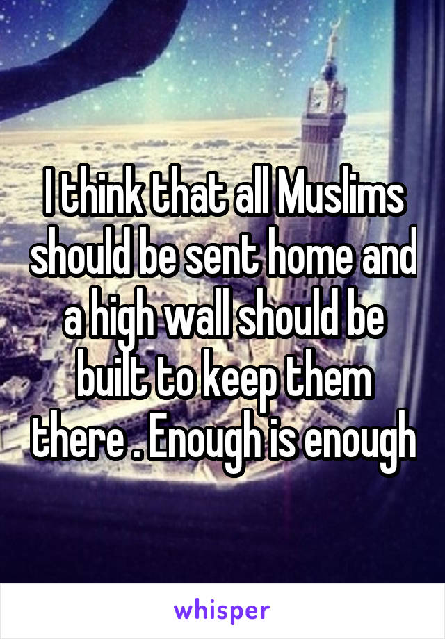 I think that all Muslims should be sent home and a high wall should be built to keep them there . Enough is enough