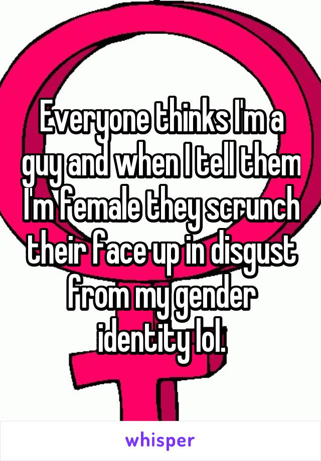 Everyone thinks I'm a guy and when I tell them I'm female they scrunch their face up in disgust from my gender identity lol.